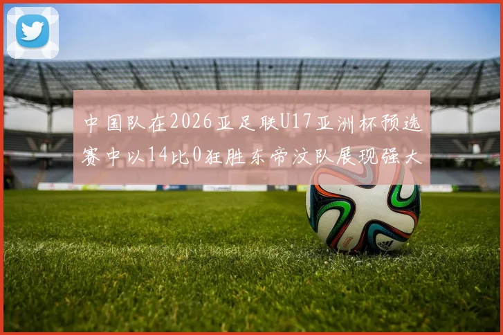 中国队在2026亚足联U17亚洲杯预选赛中以14比0狂胜东帝汶队展现强大实力