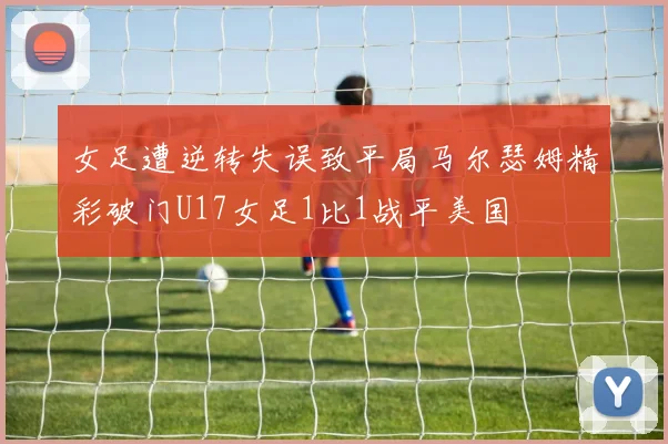 女足遭逆转失误致平局马尔瑟姆精彩破门U17女足1比1战平美国
