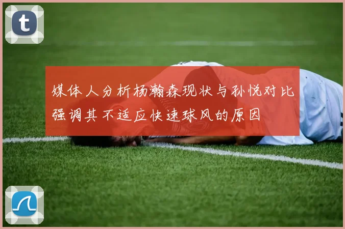 媒体人分析杨瀚森现状与孙悦对比强调其不适应快速球风的原因