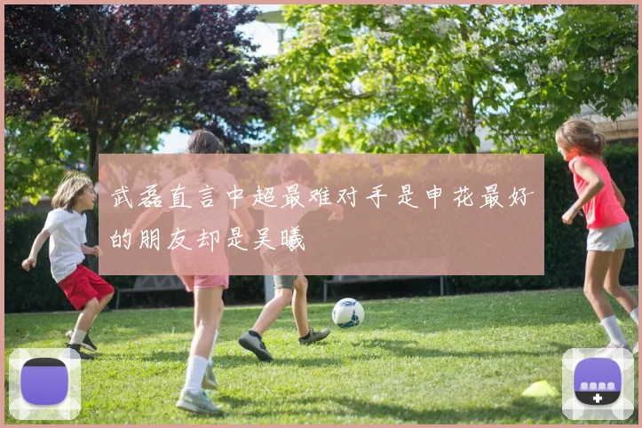 武磊直言中超最难对手是申花最好的朋友却是吴曦