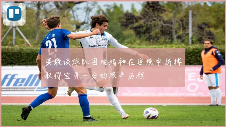 栾毅谈球队团结精神在逆境中拼搏取得宝贵一分的艰辛历程