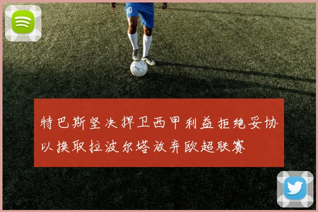 特巴斯坚决捍卫西甲利益拒绝妥协以换取拉波尔塔放弃欧超联赛