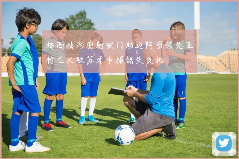 梅西精彩兜射破门助迈阿密领先亚特兰大联苏牙中楣错失良机