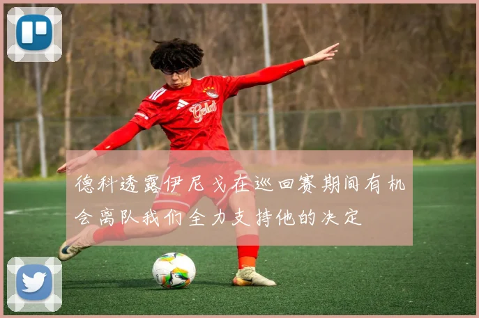 德科透露伊尼戈在巡回赛期间有机会离队我们全力支持他的决定