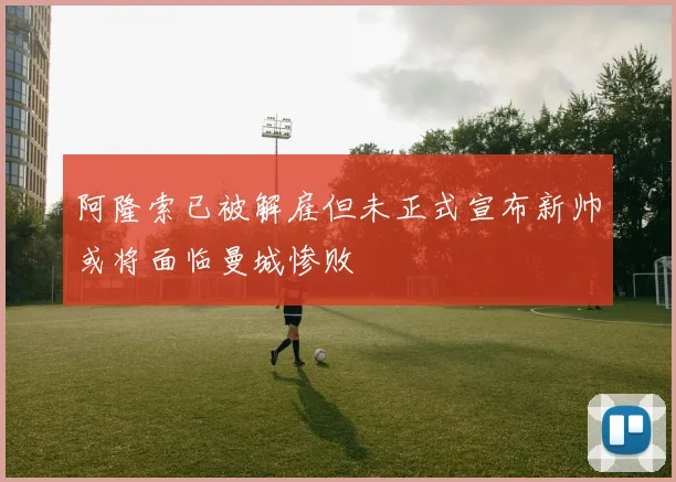 阿隆索已被解雇但未正式宣布新帅或将面临曼城惨败