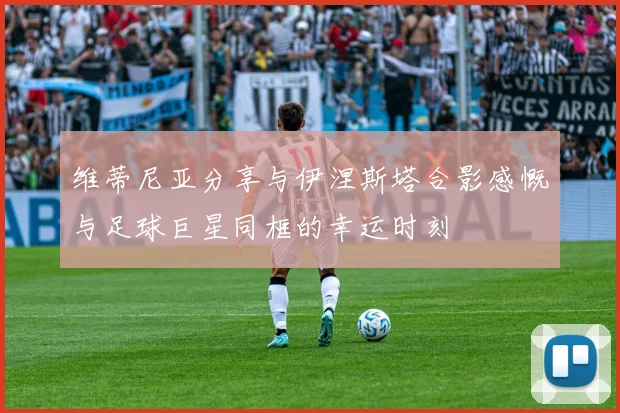 维蒂尼亚分享与伊涅斯塔合影感慨与足球巨星同框的幸运时刻