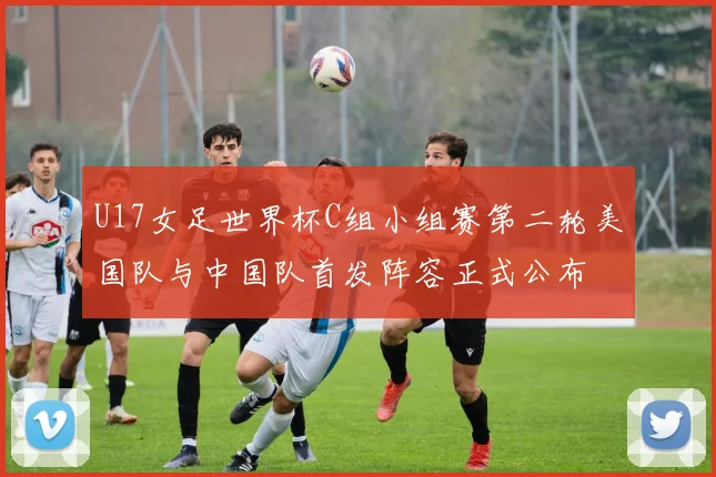 U17女足世界杯C组小组赛第二轮美国队与中国队首发阵容正式公布