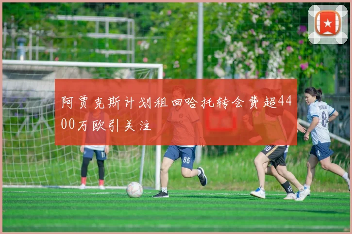 阿贾克斯计划租回哈托转会费超4400万欧引关注