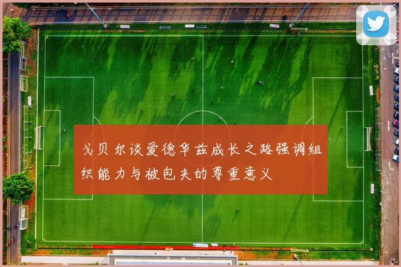 戈贝尔谈爱德华兹成长之路强调组织能力与被包夹的尊重意义