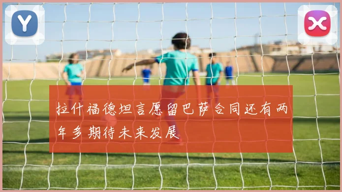拉什福德坦言愿留巴萨合同还有两年多期待未来发展
