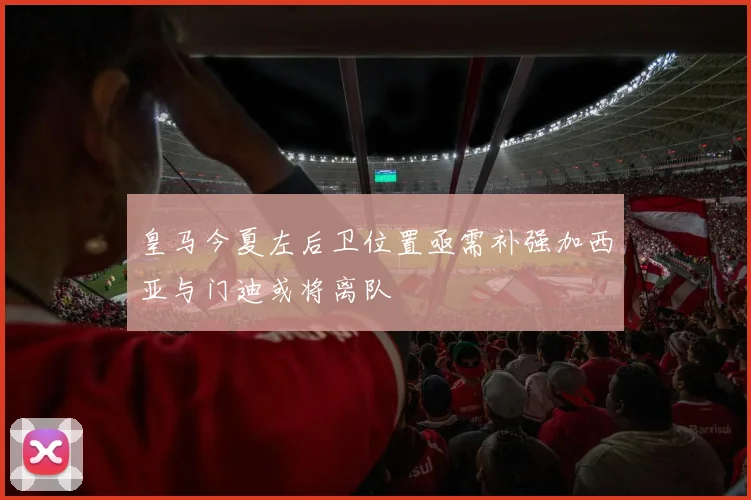 皇马今夏左后卫位置亟需补强加西亚与门迪或将离队