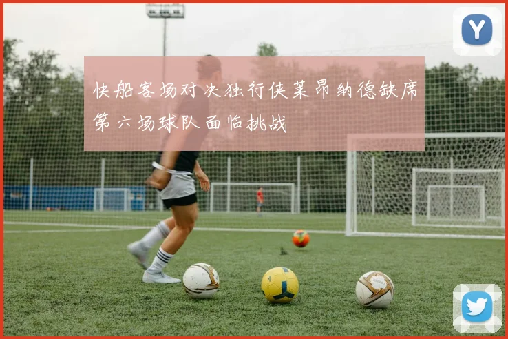 快船客场对决独行侠莱昂纳德缺席第六场球队面临挑战