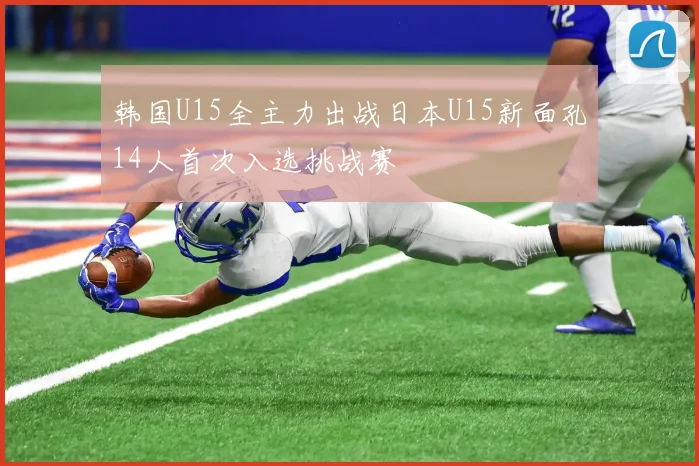 韩国U15全主力出战日本U15新面孔14人首次入选挑战赛