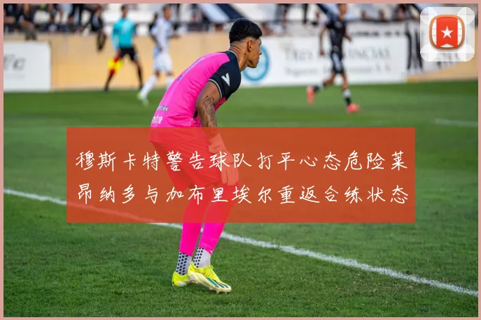 穆斯卡特警告球队打平心态危险莱昂纳多与加布里埃尔重返合练状态