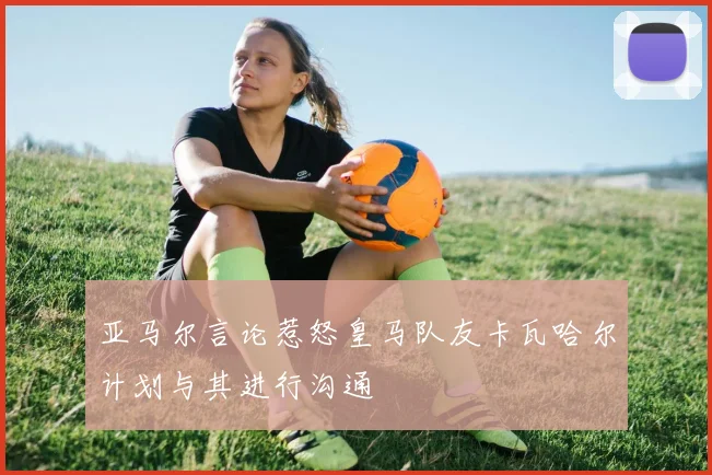 亚马尔言论惹怒皇马队友卡瓦哈尔计划与其进行沟通