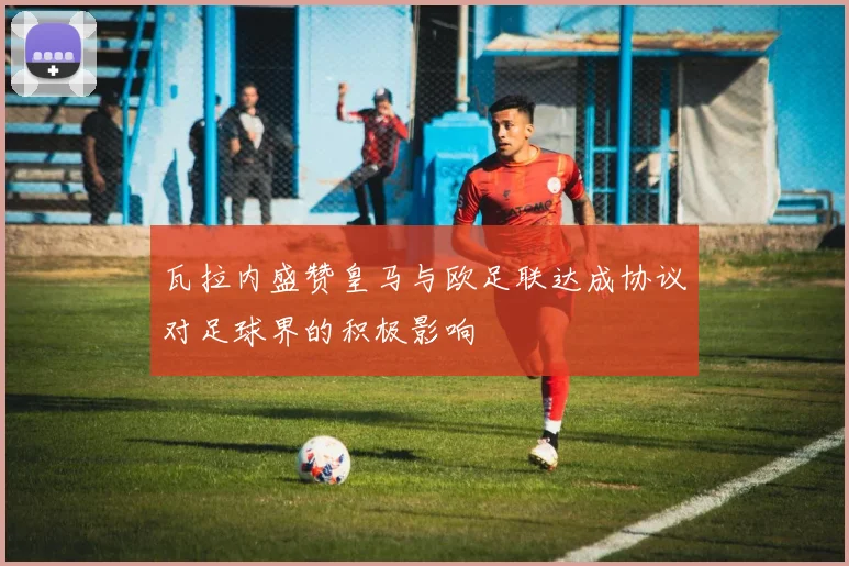 瓦拉内盛赞皇马与欧足联达成协议对足球界的积极影响
