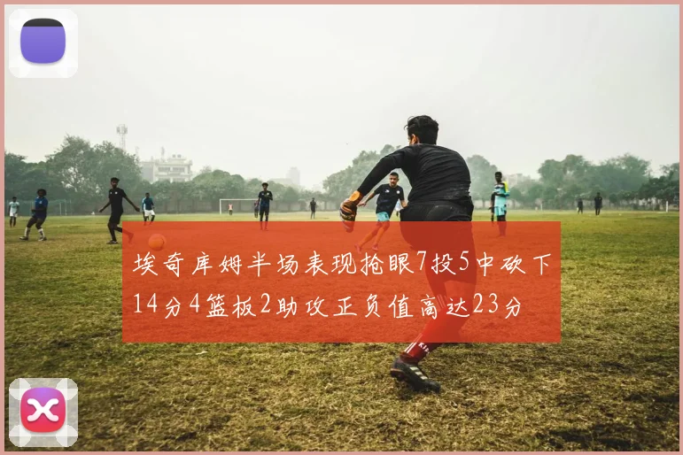 埃奇库姆半场表现抢眼7投5中砍下14分4篮板2助攻正负值高达23分