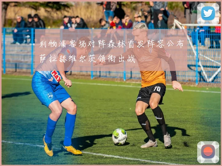 利物浦客场对阵森林首发阵容公布萨拉赫维尔茨领衔出战