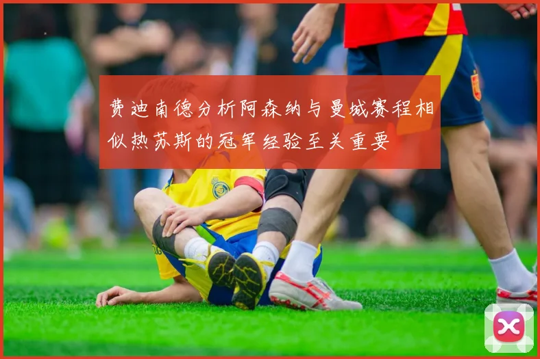 费迪南德分析阿森纳与曼城赛程相似热苏斯的冠军经验至关重要
