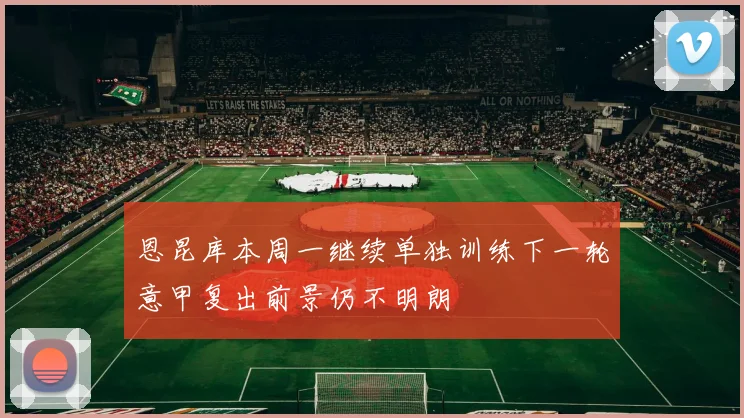恩昆库本周一继续单独训练下一轮意甲复出前景仍不明朗