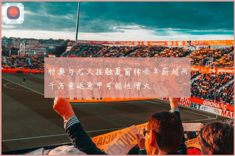 特奥与尤文接触夏窗转会年薪超两千万重返意甲可能性增大