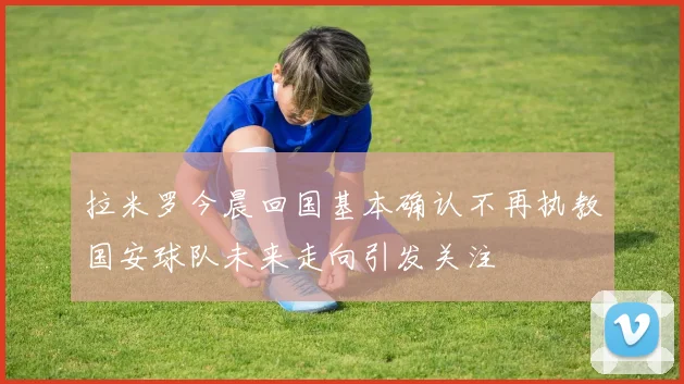 拉米罗今晨回国基本确认不再执教国安球队未来走向引发关注
