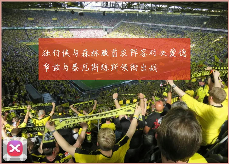 独行侠与森林狼首发阵容对决爱德华兹与泰厄斯琼斯领衔出战