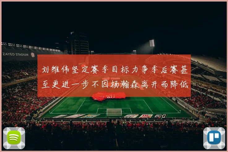 刘维伟坚定赛季目标力争季后赛甚至更进一步不因杨瀚森离开而降低标准