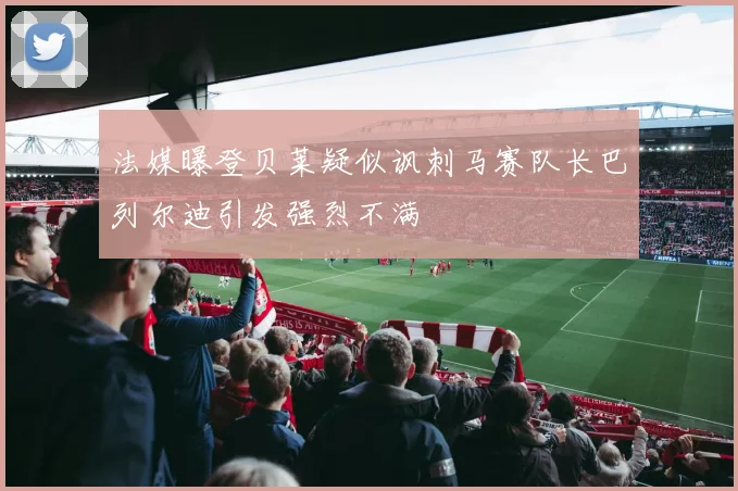 法媒曝登贝莱疑似讽刺马赛队长巴列尔迪引发强烈不满