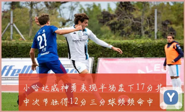 小哈达威神勇表现半场轰下17分其中次节独得12分三分球频频命中